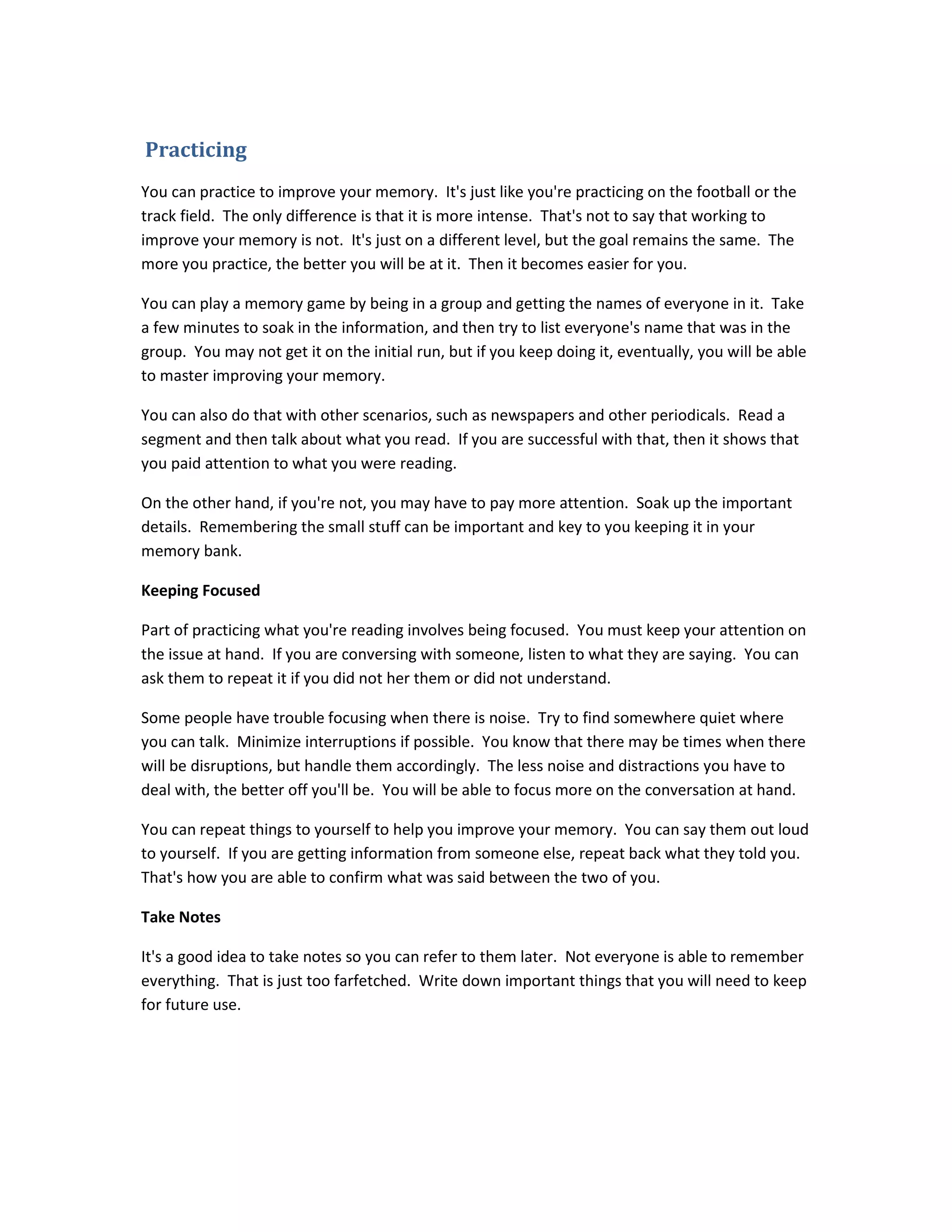 Practicing
You can practice to improve your memory. It's just like you're practicing on the football or the
track field. The only difference is that it is more intense. That's not to say that working to
improve your memory is not. It's just on a different level, but the goal remains the same. The
more you practice, the better you will be at it. Then it becomes easier for you.
You can play a memory game by being in a group and getting the names of everyone in it. Take
a few minutes to soak in the information, and then try to list everyone's name that was in the
group. You may not get it on the initial run, but if you keep doing it, eventually, you will be able
to master improving your memory.
You can also do that with other scenarios, such as newspapers and other periodicals. Read a
segment and then talk about what you read. If you are successful with that, then it shows that
you paid attention to what you were reading.
On the other hand, if you're not, you may have to pay more attention. Soak up the important
details. Remembering the small stuff can be important and key to you keeping it in your
memory bank.
Keeping Focused
Part of practicing what you're reading involves being focused. You must keep your attention on
the issue at hand. If you are conversing with someone, listen to what they are saying. You can
ask them to repeat it if you did not her them or did not understand.
Some people have trouble focusing when there is noise. Try to find somewhere quiet where
you can talk. Minimize interruptions if possible. You know that there may be times when there
will be disruptions, but handle them accordingly. The less noise and distractions you have to
deal with, the better off you'll be. You will be able to focus more on the conversation at hand.
You can repeat things to yourself to help you improve your memory. You can say them out loud
to yourself. If you are getting information from someone else, repeat back what they told you.
That's how you are able to confirm what was said between the two of you.
Take Notes
It's a good idea to take notes so you can refer to them later. Not everyone is able to remember
everything. That is just too farfetched. Write down important things that you will need to keep
for future use.
 