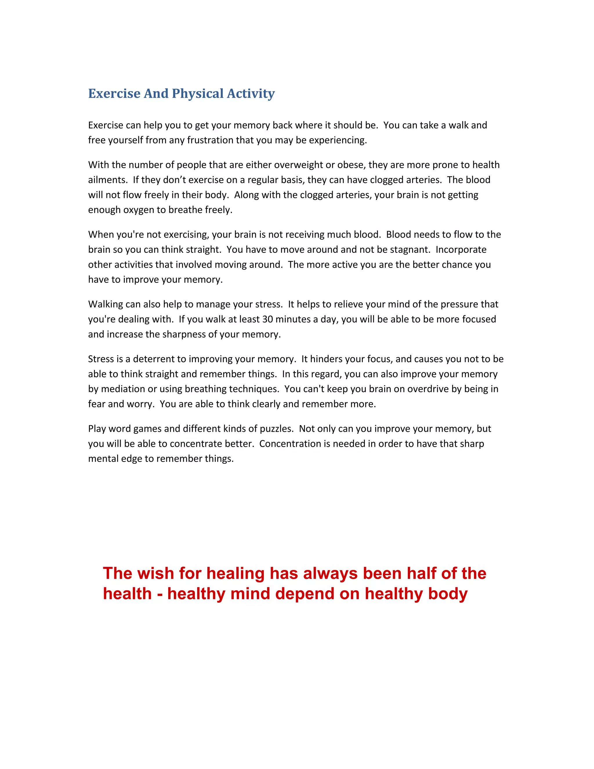 Exercise And Physical Activity
Exercise can help you to get your memory back where it should be. You can take a walk and
free yourself from any frustration that you may be experiencing.
With the number of people that are either overweight or obese, they are more prone to health
ailments. If they don’t exercise on a regular basis, they can have clogged arteries. The blood
will not flow freely in their body. Along with the clogged arteries, your brain is not getting
enough oxygen to breathe freely.
When you're not exercising, your brain is not receiving much blood. Blood needs to flow to the
brain so you can think straight. You have to move around and not be stagnant. Incorporate
other activities that involved moving around. The more active you are the better chance you
have to improve your memory.
Walking can also help to manage your stress. It helps to relieve your mind of the pressure that
you're dealing with. If you walk at least 30 minutes a day, you will be able to be more focused
and increase the sharpness of your memory.
Stress is a deterrent to improving your memory. It hinders your focus, and causes you not to be
able to think straight and remember things. In this regard, you can also improve your memory
by mediation or using breathing techniques. You can't keep you brain on overdrive by being in
fear and worry. You are able to think clearly and remember more.
Play word games and different kinds of puzzles. Not only can you improve your memory, but
you will be able to concentrate better. Concentration is needed in order to have that sharp
mental edge to remember things.
The wish for healing has always been half of the
health - healthy mind depend on healthy body
 