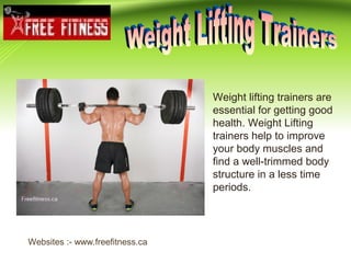 Weight lifting trainers are
essential for getting good
health. Weight Lifting
trainers help to improve
your body muscles and
find a well-trimmed body
structure in a less time
periods.
Websites :- www.freefitness.ca
 