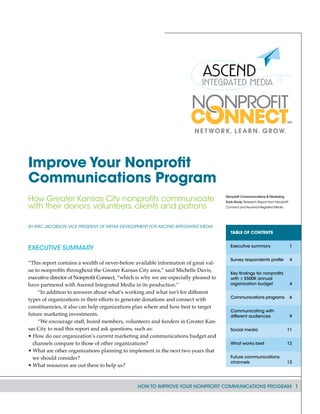 How to Improve Your Nonprofit Communications Program 1
By Eric Jacobson,vice president of Media Development for Ascend Integrated Media
Executive Summary
“This report contains a wealth of never-before available information of great val-
ue to nonprofits throughout the Greater Kansas City area,” said Michelle Davis,
executive director of Nonprofit Connect, “which is why we are especially pleased to
have partnered with Ascend Integrated Media in its production.”
“In addition to answers about what’s working and what isn’t for different
types of organizations in their efforts to generate donations and connect with
constituencies, it also can help organizations plan where and how best to target
future marketing investments.
“We encourage staff, board members, volunteers and funders in Greater Kan-
sas City to read this report and ask questions, such as:
• How do our organization’s current marketing and communications budget and
channels compare to those of other organizations?
• What are other organizations planning to implement in the next two years that
we should consider?
• What resources are out there to help us?
Improve Your Nonprofit
Communications Program
How Greater Kansas City nonprofits communicate
with their donors, volunteers, clients and patrons
Nonprofit Communications & Marketing
Tools Study: Research Report from Nonprofit
Connect and Ascend Integrated Media
Table of Contents
Executive summary	 1
Survey respondents profile	 4
Key findings for nonprofits
with ≤ $500K annual
organization budget	 4
Communications programs	 6
Communicating with
different audiences	 9
Social media	 11
What works best	 12
Future communications
channels	 13
 