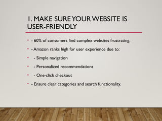1. MAKE SUREYOURWEBSITE IS
USER-FRIENDLY
• - 60% of consumers find complex websites frustrating.
• - Amazon ranks high for user experience due to:
• - Simple navigation
• - Personalized recommendations
• - One-click checkout
• - Ensure clear categories and search functionality.
 
