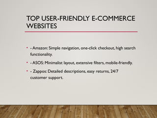 TOP USER-FRIENDLY E-COMMERCE
WEBSITES
• - Amazon: Simple navigation, one-click checkout, high search
functionality.
• - ASOS: Minimalist layout, extensive filters, mobile-friendly.
• - Zappos: Detailed descriptions, easy returns, 24/7
customer support.
 