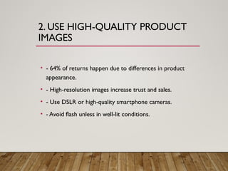 2. USE HIGH-QUALITY PRODUCT
IMAGES
• - 64% of returns happen due to differences in product
appearance.
• - High-resolution images increase trust and sales.
• - Use DSLR or high-quality smartphone cameras.
• - Avoid flash unless in well-lit conditions.
 