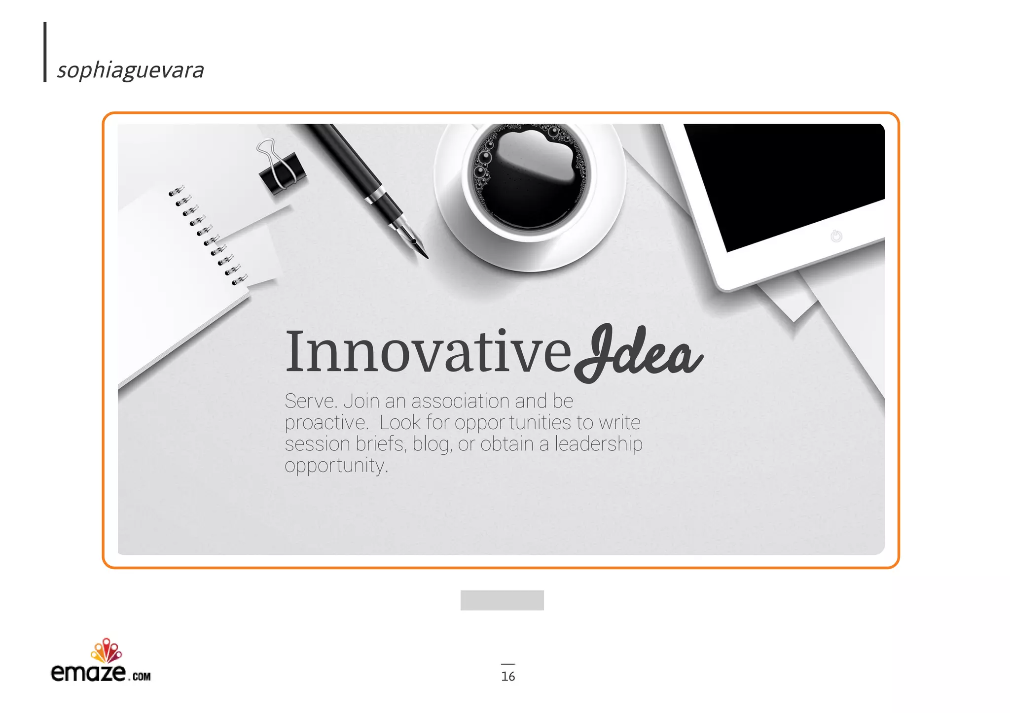 sophiaguevara
16
Innovative
Serve. Join an association and be
proactive.  Look for oppor tunities to write
session briefs, blog, or obtain a leadership
opportunity.  
Idea
 