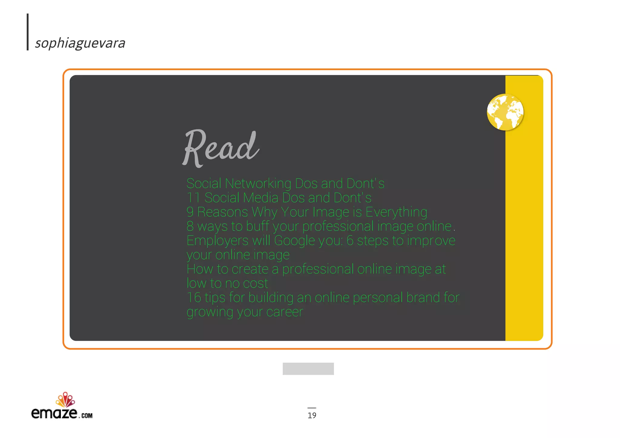 sophiaguevara
19
Read
Social Networking Dos and Dont's
11 Social Media Dos and Dont's
9 Reasons Why Your Image is Everything
8 ways to buff your professional image online.
Employers will Google you: 6 steps to improve
your online image
How to create a professional online image at
low to no cost
16 tips for building an online personal brand for
growing your career
 