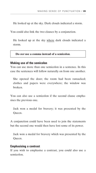 M A K I N G S E N S E O F P U N C T U A T I O N / 89




  He looked up at the sky. Dark clouds indicated a storm.


You could also link the two clauses by a conjunction.


  He looked up at the sky where dark clouds indicated a
  storm.


    Do not use a comma instead of a semicolon.


Making use of the semicolon
You can use more than one semicolon in a sentence. In this
case the sentences will follow naturally on from one another.

  She opened the door; the room had been ransacked;
  clothes and papers were everywhere; the window was
  broken.


You can also use a semicolon if the second clause empha-
sises the previous one.


  Jack won a medal for bravery; it was presented by the
  Queen.


A conjunction could have been used to join the statements
but the second one would then have lost some of its power.


  Jack won a medal for bravery which was presented by the
  Queen.

Emphasising a contrast
If you wish to emphasise a contrast, you could also use a
semicolon.
 