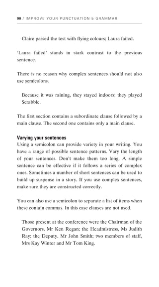 90 / I M P R O V E Y O U R P U N C T U A T I O N & G R A M M A R




   Claire passed the test with flying colours; Laura failed.


‘Laura failed’ stands in stark contrast to the previous
sentence.


There is no reason why complex sentences should not also
use semicolons.


   Because it was raining, they stayed indoors; they played
   Scrabble.


The first section contains a subordinate clause followed by a
main clause. The second one contains only a main clause.


Varying your sentences
Using a semicolon can provide variety in your writing. You
have a range of possible sentence patterns. Vary the length
of your sentences. Don’t make them too long. A simple
sentence can be effective if it follows a series of complex
ones. Sometimes a number of short sentences can be used to
build up suspense in a story. If you use complex sentences,
make sure they are constructed correctly.


You can also use a semicolon to separate a list of items when
these contain commas. In this case clauses are not used.


   Those present at the conference were the Chairman of the
   Governors, Mr Ken Regan; the Headmistress, Ms Judith
   Ray; the Deputy, Mr John Smith; two members of staff,
   Mrs Kay Winter and Mr Tom King.
 