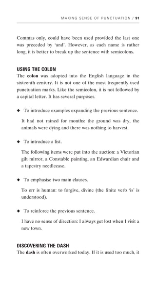 M A K I N G S E N S E O F P U N C T U A T I O N / 91




Commas only, could have been used provided the last one
was preceded by ‘and’. However, as each name is rather
long, it is better to break up the sentence with semicolons.


USING THE COLON
The colon was adopted into the English language in the
sixteenth century. It is not one of the most frequently used
punctuation marks. Like the semicolon, it is not followed by
a capital letter. It has several purposes.


◆ To introduce examples expanding the previous sentence.

  It had not rained for months: the ground was dry, the
  animals were dying and there was nothing to harvest.


◆ To introduce a list.

  The following items were put into the auction: a Victorian
  gilt mirror, a Constable painting, an Edwardian chair and
  a tapestry needlecase.


◆ To emphasise two main clauses.

  To err is human: to forgive, divine (the finite verb ‘is’ is
  understood).


◆ To reinforce the previous sentence.

  I have no sense of direction: I always get lost when I visit a
  new town.


DISCOVERING THE DASH
The dash is often overworked today. If it is used too much, it
 