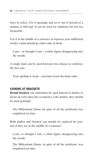 92 / I M P R O V E Y O U R P U N C T U A T I O N & G R A M M A R




loses its effect. Use it sparingly and never use it instead of a
comma or full stop. It can be used for emphasis but not too
frequently.


Use it in the middle of a sentence to separate your additional
words: a dash should go either side of them.


   I saw – or thought I saw – a white figure disappearing into
   the woods.


A single dash can be used between two clauses to reinforce
the first one.


   Your spelling is weak – you must learn the basic rules.



LOOKING AT BRACKETS
Round brackets can sometimes be used instead of dashes to
insert an extra idea into a sentence. Like dashes, they should
be used sparingly.


   The Millennium Dome (in spite of all the problems) was
   completed on time.


Both dashes and brackets can usually be replaced by com-
mas if they are in the middle of a sentence.


   I saw, or thought I saw, a white figure disappearing into
   the woods.

   The Millennium Dome, in spite of all the problems, was
   completed on time.
 