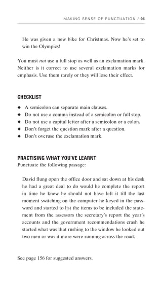 M A K I N G S E N S E O F P U N C T U A T I O N / 95




  He was given a new bike for Christmas. Now he’s set to
  win the Olympics!


You must not use a full stop as well as an exclamation mark.
Neither is it correct to use several exclamation marks for
emphasis. Use them rarely or they will lose their effect.



CHECKLIST
◆ A semicolon can separate main clauses.
◆ Do not use a comma instead of a semicolon or full stop.
◆ Do not use a capital letter after a semicolon or a colon.
◆ Don’t forget the question mark after a question.
◆ Don’t overuse the exclamation mark.




PRACTISING WHAT YOU’VE LEARNT
Punctuate the following passage:


  David flung open the office door and sat down at his desk
  he had a great deal to do would he complete the report
  in time he knew he should not have left it till the last
  moment switching on the computer he keyed in the pass-
  word and started to list the items to be included the state-
  ment from the assessors the secretary’s report the year’s
  accounts and the government recommendations crash he
  started what was that rushing to the window he looked out
  two men or was it more were running across the road.



See page 156 for suggested answers.
 