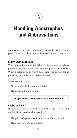 6

      Handling Apostrophes
       and Abbreviations

Apostrophes have two purposes. They can be used to show
possession or to indicate the omission of a letter or letters.


SHOWING POSSESSION
When a noun has something belonging to it, an apostrophe is
placed at the end of the word and the ‘possession’ follows.
When a singular noun shows possession, the apostrophe is
put at the end of the word and an ‘s’ is added.

  The horse’s coat shone.

  Clive’s cricket ball broke the window.

  The dog tore the child’s coat.


    The apostrophe comes before the ‘s’ when singular.


Coping with the ‘s’
If there is already an ‘s’ at the end of the word, the rule still
applies. Some words end in double ‘s’.

  The princess’s gown was the most beautiful at the ball.

  The witness’s evidence was false.

                               96
 