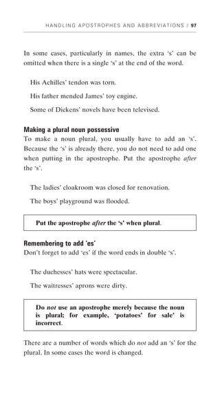 H A N D L I N G A P O S T R O P H E S A N D A B B R E V I A T I O N S / 97




In some cases, particularly in names, the extra ‘s’ can be
omitted when there is a single ‘s’ at the end of the word.


  His Achilles’ tendon was torn.

  His father mended James’ toy engine.

  Some of Dickens’ novels have been televised.


Making a plural noun possessive
To make a noun plural, you usually have to add an ‘s’.
Because the ‘s’ is already there, you do not need to add one
when putting in the apostrophe. Put the apostrophe after
the ‘s’.


  The ladies’ cloakroom was closed for renovation.

  The boys’ playground was flooded.


     Put the apostrophe after the ‘s’ when plural.


Remembering to add ‘es’
Don’t forget to add ‘es’ if the word ends in double ‘s’.


  The duchesses’ hats were spectacular.

  The waitresses’ aprons were dirty.


     Do not use an apostrophe merely because the noun
     is plural; for example, ‘potatoes’ for sale’ is
     incorrect.


There are a number of words which do not add an ‘s’ for the
plural. In some cases the word is changed.
 