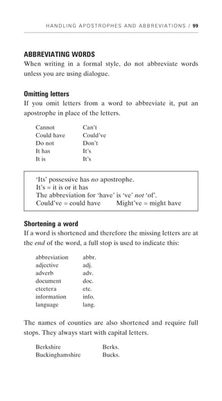 H A N D L I N G A P O S T R O P H E S A N D A B B R E V I A T I O N S / 99




ABBREVIATING WORDS
When writing in a formal style, do not abbreviate words
unless you are using dialogue.


Omitting letters
If you omit letters from a word to abbreviate it, put an
apostrophe in place of the letters.

    Cannot               Can’t
    Could have           Could’ve
    Do not               Don’t
    It has               It’s
    It is                It’s


    ‘Its’ possessive has no apostrophe.
    It’s = it is or it has
    The abbreviation for ‘have’ is ‘ve’ not ‘of’.
    Could’ve = could have        Might’ve = might have


Shortening a word
If a word is shortened and therefore the missing letters are at
the end of the word, a full stop is used to indicate this:

    abbreviation         abbr.
    adjective            adj.
    adverb               adv.
    document             doc.
    etcetera             etc.
    information          info.
    language             lang.


The names of counties are also shortened and require full
stops. They always start with capital letters.

    Berkshire                      Berks.
    Buckinghamshire                Bucks.
 