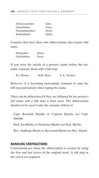 100 / I M P R O V E Y O U R P U N C T U A T I O N & G R A M M A R




     Gloucestershire               Glos.
     Lincolnshire                  Lincs.
     Nottinghamshire               Notts.
     Staffordshire                 Staffs.


Counties that have their own abbreviations also require full
stops.

     Hampshire            Hants.
     Oxfordshire          Oxon.


If you write the initials of a person’s name before the sur-
name, separate them with a full stop.

     B.J. Brown            M.R. Moss              V.A. Thomas


However, it is becoming increasingly common to omit the
full stop particularly when typing the name.


Titles can be abbreviated if they are followed by the person’s
full name and a full stop is then used. The abbreviation
should not be used if only the surname follows it.


  Capt. Kenneth Smythe or Captain Smythe not Capt.
  Smythe

  Prof. Ian Blythe or Professor Blythe not Prof. Blythe

  Rev. Anthony Harris or Reverend Harris not Rev. Harris



HANDLING CONTRACTIONS
Contractions are when the abbreviation is created by using
the first and last letters of the original word. A full stop at
the end is not required.
 