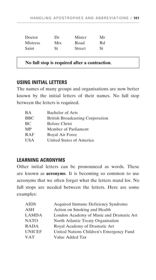 H A N D L I N G A P O S T R O P H E S A N D A B B R E V I A T I O N S / 101




    Doctor            Dr            Mister           Mr
    Mistress          Mrs           Road             Rd
    Saint             St            Street           St


    No full stop is required after a contraction.



USING INITIAL LETTERS
The names of many groups and organisations are now better
known by the initial letters of their names. No full stop
between the letters is required.

    BA           Bachelor of Arts
    BBC          British Broadcasting Corporation
    BC           Before Christ
    MP           Member of Parliament
    RAF          Royal Air Force
    USA          United States of America



LEARNING ACRONYMS
Other initial letters can be pronounced as words. These
are known as acronyms. It is becoming so common to use
acronyms that we often forget what the letters stand for. No
full stops are needed between the letters. Here are some
examples:

    AIDS              Acquired Immune Deficiency Syndrome
    ASH               Action on Smoking and Health
    LAMDA             London Academy of Music and Dramatic Art
    NATO              North Atlantic Treaty Organisation
    RADA              Royal Academy of Dramatic Art
    UNICEF            United Nations Children’s Emergency Fund
    VAT               Value Added Tax
 
