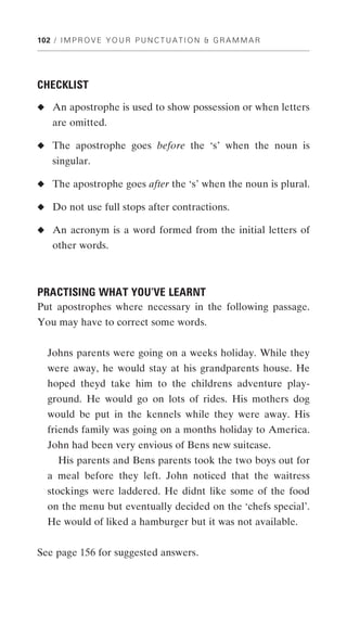 102 / I M P R O V E Y O U R P U N C T U A T I O N & G R A M M A R




CHECKLIST
◆ An apostrophe is used to show possession or when letters
    are omitted.

◆ The apostrophe goes before the ‘s’ when the noun is
    singular.

◆ The apostrophe goes after the ‘s’ when the noun is plural.

◆ Do not use full stops after contractions.

◆ An acronym is a word formed from the initial letters of
    other words.



PRACTISING WHAT YOU’VE LEARNT
Put apostrophes where necessary in the following passage.
You may have to correct some words.


  Johns parents were going on a weeks holiday. While they
  were away, he would stay at his grandparents house. He
  hoped theyd take him to the childrens adventure play-
  ground. He would go on lots of rides. His mothers dog
  would be put in the kennels while they were away. His
  friends family was going on a months holiday to America.
  John had been very envious of Bens new suitcase.
      His parents and Bens parents took the two boys out for
  a meal before they left. John noticed that the waitress
  stockings were laddered. He didnt like some of the food
  on the menu but eventually decided on the ‘chefs special’.
  He would of liked a hamburger but it was not available.


See page 156 for suggested answers.
 