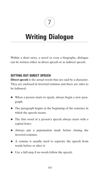 7

            Writing Dialogue

Within a short story, a novel or even a biography, dialogue
can be written either as direct speech or as indirect speech.



SETTING OUT DIRECT SPEECH
Direct speech is the actual words that are said by a character.
They are enclosed in inverted commas and there are rules to
be followed:


◆ When a person starts to speak, always begin a new para-
   graph.

◆ The paragraph begins at the beginning of the sentence in
   which the speech occurs.

◆ The first word of a person’s speech always starts with a
   capital letter.

◆ Always put a punctuation mark before closing the
   inverted commas.

◆ A comma is usually used to separate the speech from
   words before or after it.

◆ Use a full stop if no words follow the speech.




                               103
 