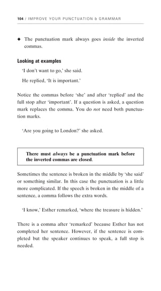 104 / I M P R O V E Y O U R P U N C T U A T I O N & G R A M M A R




◆ The punctuation mark always goes inside the inverted
    commas.


Looking at examples
  ‘I don’t want to go,’ she said.

  He replied, ‘It is important.’


Notice the commas before ‘she’ and after ‘replied’ and the
full stop after ‘important’. If a question is asked, a question
mark replaces the comma. You do not need both punctua-
tion marks.


  ‘Are you going to London?’ she asked.



     There must always be a punctuation mark before
     the inverted commas are closed.


Sometimes the sentence is broken in the middle by ‘she said’
or something similar. In this case the punctuation is a little
more complicated. If the speech is broken in the middle of a
sentence, a comma follows the extra words.


  ‘I know,’ Esther remarked, ‘where the treasure is hidden.’


There is a comma after ‘remarked’ because Esther has not
completed her sentence. However, if the sentence is com-
pleted but the speaker continues to speak, a full stop is
needed.
 