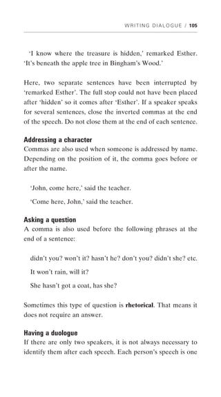 W R I T I N G D I A L O G U E / 105




 ‘I know where the treasure is hidden,’ remarked Esther.
‘It’s beneath the apple tree in Bingham’s Wood.’


Here, two separate sentences have been interrupted by
‘remarked Esther’. The full stop could not have been placed
after ‘hidden’ so it comes after ‘Esther’. If a speaker speaks
for several sentences, close the inverted commas at the end
of the speech. Do not close them at the end of each sentence.

Addressing a character
Commas are also used when someone is addressed by name.
Depending on the position of it, the comma goes before or
after the name.


  ‘John, come here,’ said the teacher.

  ‘Come here, John,’ said the teacher.

Asking a question
A comma is also used before the following phrases at the
end of a sentence:


  didn’t you? won’t it? hasn’t he? don’t you? didn’t she? etc.

  It won’t rain, will it?

  She hasn’t got a coat, has she?


Sometimes this type of question is rhetorical. That means it
does not require an answer.

Having a duologue
If there are only two speakers, it is not always necessary to
identify them after each speech. Each person’s speech is one
 
