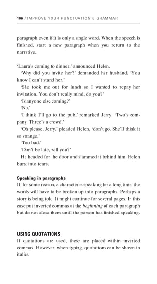 106 / I M P R O V E Y O U R P U N C T U A T I O N & G R A M M A R




paragraph even if it is only a single word. When the speech is
finished, start a new paragraph when you return to the
narrative.


‘Laura’s coming to dinner,’ announced Helen.
  ‘Why did you invite her?’ demanded her husband. ‘You
know I can’t stand her.’
  ‘She took me out for lunch so I wanted to repay her
invitation. You don’t really mind, do you?’
  ‘Is anyone else coming?’
  ‘No.’
  ‘I think I’ll go to the pub,’ remarked Jerry. ‘Two’s com-
pany. Three’s a crowd.’
  ‘Oh please, Jerry,’ pleaded Helen, ‘don’t go. She’ll think it
so strange.’
  ‘Too bad.’
  ‘Don’t be late, will you?’
  He headed for the door and slammed it behind him. Helen
burst into tears.


Speaking in paragraphs
If, for some reason, a character is speaking for a long time, the
words will have to be broken up into paragraphs. Perhaps a
story is being told. It might continue for several pages. In this
case put inverted commas at the beginning of each paragraph
but do not close them until the person has finished speaking.



USING QUOTATIONS
If quotations are used, these are placed within inverted
commas. However, when typing, quotations can be shown in
italics.
 
