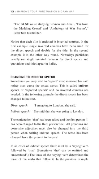 108 / I M P R O V E Y O U R P U N C T U A T I O N & G R A M M A R




  ‘‘For GCSE we’re studying ‘Romeo and Juliet’, ‘Far from
  the Madding Crowd’ and ‘Anthology of War Poems’,’’
  Peter told his mother.


Notice that each title is enclosed in inverted commas. In the
first example single inverted commas have been used for
the direct speech and double for the title. In the second
example it is the other way round. Nowadays publishers
usually use single inverted commas for direct speech and
quotations and titles apear in italics.



CHANGING TO INDIRECT SPEECH
Sometimes you may wish to ‘report’ what someone has said
rather than quote the actual words. This is called indirect
speech or ‘reported speech’ and no inverted commas are
needed. In the following example the direct speech has been
changed to indirect.

Direct speech:         ‘I am going to London,’ she said.

Indirect speech:       She said that she was going to London.

The conjunction ‘that’ has been added and the first person ‘I’
has been changed to the third person ‘she’. All pronouns and
possessive adjectives must also be changed into the third
person when writing indirect speech. The tense has been
changed from the present to the past.


In all cases of indirect speech there must be a ‘saying’ verb
followed by ‘that’. (Sometimes ‘that’ can be omitted and
‘understood’.) The tense of the ‘saying’ verb determines the
tense of the verbs that follow it. In the previous example
 