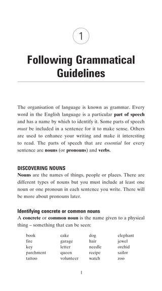 1

    Following Grammatical
          Guidelines

The organisation of language is known as grammar. Every
word in the English language is a particular part of speech
and has a name by which to identify it. Some parts of speech
must be included in a sentence for it to make sense. Others
are used to enhance your writing and make it interesting
to read. The parts of speech that are essential for every
sentence are nouns (or pronouns) and verbs.


DISCOVERING NOUNS
Nouns are the names of things, people or places. There are
different types of nouns but you must include at least one
noun or one pronoun in each sentence you write. There will
be more about pronouns later.


Identifying concrete or common nouns
A concrete or common noun is the name given to a physical
thing – something that can be seen:

    book            cake            dog        elephant
    fire            garage          hair       jewel
    key             letter          needle     orchid
    parchment       queen           recipe     sailor
    tattoo          volunteer       watch      zoo


                                1
 