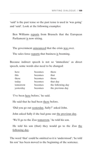 W R I T I N G D I A L O G U E / 109




‘said’ is the past tense so the past tense is used in ‘was going’
and ‘said’. Look at the following examples:


  Ben Williams reports from Brussels that the European
  Parliament is now sitting.


  The government announced that the crisis was over.

  The sales force reports that business is booming.


Because indirect speech is not so ‘immediate’ as direct
speech, some words also need to be changed:

    here             becomes          there
    this             becomes          that
    these            becomes          those
    today            becomes          that day
    tomorrow         becomes          the following day
    yesterday        becomes          the previous day


  ‘I’ve been here before,’ he said.

  He said that he had been there before.

  ‘Did you go out yesterday, Sally?’ asked John.

  John asked Sally if she had gone out the previous day.

  ‘We’ll go to the Zoo tomorrow,’ he told his son.

  He told his son (that) they would go to the Zoo the
  following day.


The word ‘that’ could be omitted so it is ‘understood’; ‘he told
his son’ has been moved to the beginning of the sentence.
 