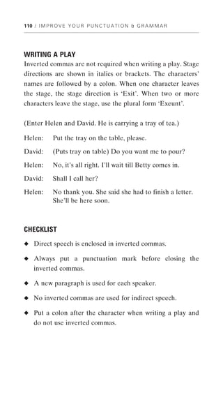 110 / I M P R O V E Y O U R P U N C T U A T I O N & G R A M M A R




WRITING A PLAY
Inverted commas are not required when writing a play. Stage
directions are shown in italics or brackets. The characters’
names are followed by a colon. When one character leaves
the stage, the stage direction is ‘Exit’. When two or more
characters leave the stage, use the plural form ‘Exeunt’.


(Enter Helen and David. He is carrying a tray of tea.)

Helen:       Put the tray on the table, please.

David:       (Puts tray on table) Do you want me to pour?

Helen:       No, it’s all right. I’ll wait till Betty comes in.

David:       Shall I call her?

Helen:       No thank you. She said she had to finish a letter.
             She’ll be here soon.



CHECKLIST
◆ Direct speech is enclosed in inverted commas.

◆ Always put a punctuation mark before closing the
    inverted commas.

◆ A new paragraph is used for each speaker.

◆ No inverted commas are used for indirect speech.

◆ Put a colon after the character when writing a play and
    do not use inverted commas.
 