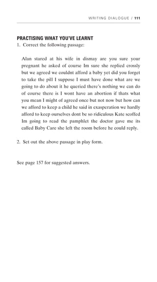 W R I T I N G D I A L O G U E / 111




PRACTISING WHAT YOU’VE LEARNT
1. Correct the following passage:


  Alan stared at his wife in dismay are you sure your
  pregnant he asked of course Im sure she replied crossly
  but we agreed we couldnt afford a baby yet did you forget
  to take the pill I suppose I must have done what are we
  going to do about it he queried there’s nothing we can do
  of course there is I wont have an abortion if thats what
  you mean I might of agreed once but not now but how can
  we afford to keep a child he said in exasperation we hardly
  afford to keep ourselves dont be so ridiculous Kate scoffed
  Im going to read the pamphlet the doctor gave me its
  called Baby Care she left the room before he could reply.


2. Set out the above passage in play form.



See page 157 for suggested answers.
 
