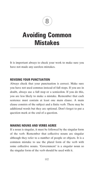 8

          Avoiding Common
              Mistakes

It is important always to check your work to make sure you
have not made any careless mistakes.



REVISING YOUR PUNCTUATION
Always check that your punctuation is correct. Make sure
you have not used commas instead of full stops. If you are in
doubt, always use a full stop or a semicolon. If you do this,
you are less likely to make a mistake. Remember that each
sentence must contain at least one main clause. A main
clause consists of the subject and a finite verb. There may be
additional words but they are optional. Don’t forget to put a
question mark at the end of a question.



MAKING NOUNS AND VERBS AGREE
If a noun is singular, it must be followed by the singular form
of the verb. Remember that collective nouns are singular
although they refer to a number of people or objects. It is a
common mistake to use the plural form of the verb with
some collective nouns. ‘Government’ is a singular noun so
the singular form of the verb should be used with it.


                             112
 