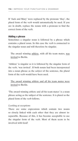 114 / I M P R O V E Y O U R P U N C T U A T I O N & G R A M M A R




If ‘Jack and Mary’ were replaced by the pronoun ‘they’, the
plural form of the verb would automatically be used. If you
are in doubt, replace the nouns with a pronoun to find the
correct form of the verb.


Adding a phrase
Sometimes a singular noun is followed by a phrase which
contains a plural noun. In this case the verb is connected to
the singular noun and will therefore be singular.


  The award winning athlete, with all his team mates, was
  invited to Berlin.


‘Athlete’ is singular so it is followed by the singular form of
the verb, ‘was invited’. If both nouns had been incorporated
into a noun phrase as the subject of the sentence, the plural
form of the verb would have been used.


  The award winning athlete and all his team mates were
  invited to Berlin.


‘The award winning athlete and all his team mates’ is a noun
phrase acting as the subject of the sentence. It is plural so the
plural form of the verb follows.


Looking at exceptions
There are some expressions which contain two nouns
so closely linked with each other that they are almost in-
separable. Because of this, it has become acceptable to use
the singular form of the verb. Most of them seem to be
involved with food!
 