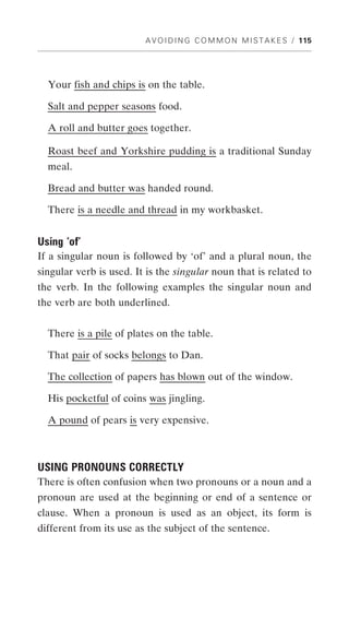 A V O I D I N G C O M M O N M I S T A K E S / 115




  Your fish and chips is on the table.

  Salt and pepper seasons food.

  A roll and butter goes together.

  Roast beef and Yorkshire pudding is a traditional Sunday
  meal.

  Bread and butter was handed round.

  There is a needle and thread in my workbasket.


Using ‘of’
If a singular noun is followed by ‘of’ and a plural noun, the
singular verb is used. It is the singular noun that is related to
the verb. In the following examples the singular noun and
the verb are both underlined.


  There is a pile of plates on the table.

  That pair of socks belongs to Dan.

  The collection of papers has blown out of the window.

  His pocketful of coins was jingling.

  A pound of pears is very expensive.



USING PRONOUNS CORRECTLY
There is often confusion when two pronouns or a noun and a
pronoun are used at the beginning or end of a sentence or
clause. When a pronoun is used as an object, its form is
different from its use as the subject of the sentence.
 