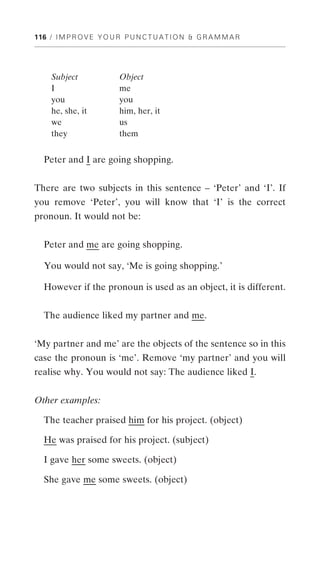 116 / I M P R O V E Y O U R P U N C T U A T I O N & G R A M M A R




     Subject              Object
     I                    me
     you                  you
     he, she, it          him, her, it
     we                   us
     they                 them


  Peter and I are going shopping.


There are two subjects in this sentence – ‘Peter’ and ‘I’. If
you remove ‘Peter’, you will know that ‘I’ is the correct
pronoun. It would not be:


  Peter and me are going shopping.

  You would not say, ‘Me is going shopping.’

  However if the pronoun is used as an object, it is different.


  The audience liked my partner and me.


‘My partner and me’ are the objects of the sentence so in this
case the pronoun is ‘me’. Remove ‘my partner’ and you will
realise why. You would not say: The audience liked I.


Other examples:

  The teacher praised him for his project. (object)

  He was praised for his project. (subject)

  I gave her some sweets. (object)

  She gave me some sweets. (object)
 