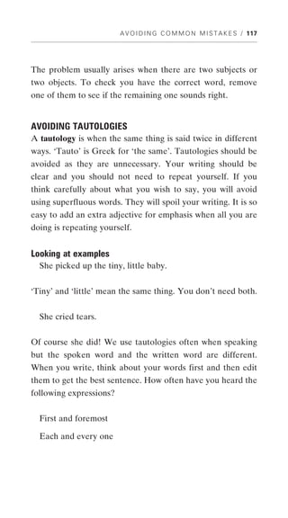 A V O I D I N G C O M M O N M I S T A K E S / 117




The problem usually arises when there are two subjects or
two objects. To check you have the correct word, remove
one of them to see if the remaining one sounds right.


AVOIDING TAUTOLOGIES
A tautology is when the same thing is said twice in different
ways. ‘Tauto’ is Greek for ‘the same’. Tautologies should be
avoided as they are unnecessary. Your writing should be
clear and you should not need to repeat yourself. If you
think carefully about what you wish to say, you will avoid
using superfluous words. They will spoil your writing. It is so
easy to add an extra adjective for emphasis when all you are
doing is repeating yourself.


Looking at examples
  She picked up the tiny, little baby.


‘Tiny’ and ‘little’ mean the same thing. You don’t need both.


  She cried tears.


Of course she did! We use tautologies often when speaking
but the spoken word and the written word are different.
When you write, think about your words first and then edit
them to get the best sentence. How often have you heard the
following expressions?


  First and foremost

  Each and every one
 