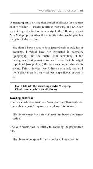 A V O I D I N G C O M M O N M I S T A K E S / 119




A malapropism is a word that is used in mistake for one that
sounds similar. It usually results in nonsense and Sheridan
used it to great effect in his comedy. In the following extract
Mrs Malaprop describes the education she would give her
daughter if she had one.


  She should have a supercilious (superficial) knowledge of
  accounts. I would have her instructed in geometry
  (geography) that she might learn something of the
  contagious (contiguous) countries . . . and that she might
  reprehend (comprehend) the true meaning of what she is
  saying. This . . . is what I would have a woman know and I
  don’t think there is a superstitious (superfluous) article in
  it.


        Don’t fall into the same trap as Mrs Malaprop!
        Check your words in the dictionary.


Avoiding confusion
The two words ‘comprise’ and ‘compose’ are often confused.
The verb ‘comprise’ requires a complement to follow it.


  His library comprises a collection of rare books and manu-
  scripts.


The verb ‘composed’ is usually followed by the preposition
‘of’.


  His library is composed of rare books and manuscripts.
 