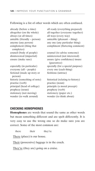 120 / I M P R O V E Y O U R P U N C T U A T I O N & G R A M M A R




Following is a list of other words which are often confused.

already (before a time)                all ready (everything prepared)
altogether (on the whole)              all together (everyone together)
always (at all times)                  all ways (every way)
amiable (friendly – person)            amicable (pleasant – thing)
anyone (any person)                    any one (any particular thing)
complement (thing that                 compliment (flattering comment)
  completes)
council (body of people)               counsel (to advise someone)
disinterested (impartial)              uninterested (not interested)
ensure (make sure)                     assure (give confidence) insure
                                         (guarantee)
especially (in particular)             specially (for a special purpose)
everyone (all – people)                every one (each thing)
fictional (made up story or            fictitious (untrue)
  person)
historic (something of note)           historical (relating to history)
practise (verb)                        practice (noun)
principal (head of college)            principle (a moral precept)
prophecy (noun)                        prophesy (verb)
stationary (not moving)                stationery (paper etc.)
wander (to walk around)                wonder (to think about)



CHECKING HOMOPHONES
Homophones are words that sound the same as other words
but mean something different and are spelt differently. It is
very easy to use the wrong one so do make sure you are
correct. Some of the most common are:

     there          their          they’re

  There (place) is our house.

  Their (possessive) luggage is in the coach.

  They’re (they are) going on a cruise.
 