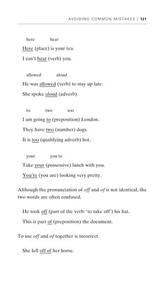 A V O I D I N G C O M M O N M I S T A K E S / 121




    here       hear

  Here (place) is your tea.

  I can’t hear (verb) you.


    allowed         aloud

  He was allowed (verb) to stay up late.

  She spoke aloud (adverb).


    to        two           too

  I am going to (preposition) London.

  They have two (number) dogs.

  It is too (qualifying adverb) hot.


    your        you’re

  Take your (possessive) lunch with you.

  You’re (you are) looking very pretty.


Although the pronunciation of off and of is not identical, the
two words are often confused.


  He took off (part of the verb: ‘to take off’) his hat.

  This is part of (preposition) the document.


To use off and of together is incorrect.


  She fell off of her horse.
 