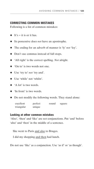 A V O I D I N G C O M M O N M I S T A K E S / 123




CORRECTING COMMON MISTAKES
Following is a list of common mistakes:


◆ It’s = it is or it has.

◆ Its possessive does not have an apostrophe.

◆ The ending for an adverb of manner is ‘ly’ not ‘ley’.

◆ Don’t use commas instead of full stops.

◆ ‘All right’ is the correct spelling. Not alright.

◆ ‘On to’ is two words not one.

◆ Use ‘try to’ not ‘try and’.

◆ Use ‘while’ not ‘whilst’.

◆ ‘A lot’ is two words.

◆ ‘In front’ is two words.

◆ Do not modify the following words. They stand alone:

    excellent        perfect          round       square
    triangular       unique


Looking at other common mistakes
‘Also’, ‘then’ and ‘like’ are not conjunctions. Put ‘and’ before
‘also’ and ‘then’ in the middle of a sentence.


  She went to Paris and also to Bruges.

  I did my shopping and then had lunch.


Do not use ‘like’ as a conjunction. Use ‘as if’ or ‘as though’.
 
