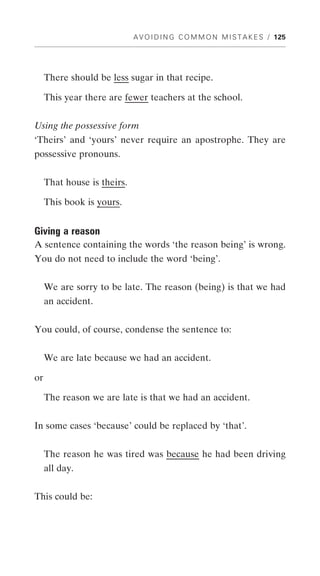 A V O I D I N G C O M M O N M I S T A K E S / 125




     There should be less sugar in that recipe.

     This year there are fewer teachers at the school.


Using the possessive form
‘Theirs’ and ‘yours’ never require an apostrophe. They are
possessive pronouns.


     That house is theirs.

     This book is yours.


Giving a reason
A sentence containing the words ‘the reason being’ is wrong.
You do not need to include the word ‘being’.


     We are sorry to be late. The reason (being) is that we had
     an accident.


You could, of course, condense the sentence to:


     We are late because we had an accident.

or

     The reason we are late is that we had an accident.


In some cases ‘because’ could be replaced by ‘that’.


     The reason he was tired was because he had been driving
     all day.


This could be:
 