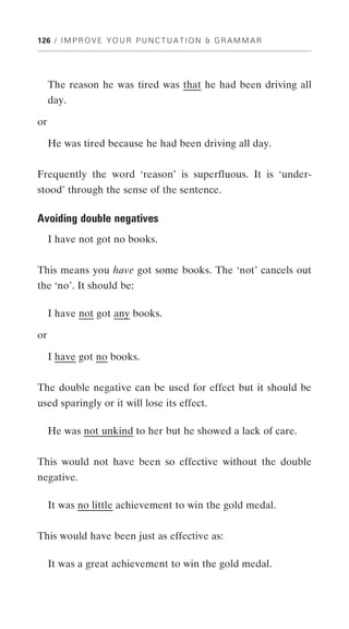 126 / I M P R O V E Y O U R P U N C T U A T I O N & G R A M M A R




     The reason he was tired was that he had been driving all
     day.

or

     He was tired because he had been driving all day.


Frequently the word ‘reason’ is superfluous. It is ‘under-
stood’ through the sense of the sentence.

Avoiding double negatives
     I have not got no books.


This means you have got some books. The ‘not’ cancels out
the ‘no’. It should be:

     I have not got any books.

or

     I have got no books.


The double negative can be used for effect but it should be
used sparingly or it will lose its effect.

     He was not unkind to her but he showed a lack of care.


This would not have been so effective without the double
negative.

     It was no little achievement to win the gold medal.


This would have been just as effective as:

     It was a great achievement to win the gold medal.
 