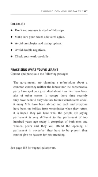 A V O I D I N G C O M M O N M I S T A K E S / 127




CHECKLIST
◆ Don’t use commas instead of full stops.

◆ Make sure your nouns and verbs agree.

◆ Avoid tautologies and malapropisms.

◆ Avoid double negatives.

◆ Check your work carefully.




PRACTISING WHAT YOU’VE LEARNT
Correct and punctuate the following passage:


  The government are planning a referendum about a
  common currency neither the labour nor the conservative
  party have spoken a great deal about it as their have been
  alot of other events to occupy there time recently
  they have been to busy too talk to their constituents about
  it many MPs have been abroad and each and everyone
  have been on holiday from westminster when they return
  it is hoped they will here what the people are saying
  parliament is very different to the parliament of too
  hundred years ago today it comprises of both men and
  women peers and they will attend the opening of
  parliament in november they have to be present they
  cannot give no reasons for not attending.



See page 158 for suggested answers.
 