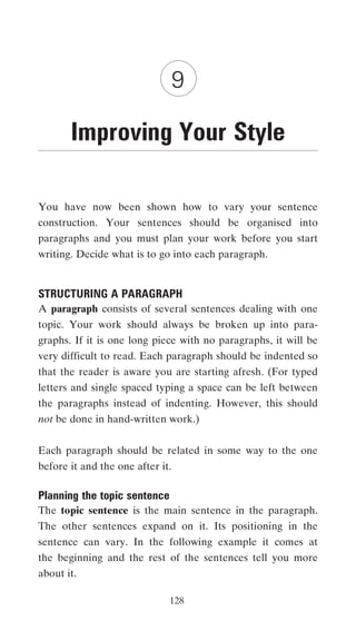9

       Improving Your Style

You have now been shown how to vary your sentence
construction. Your sentences should be organised into
paragraphs and you must plan your work before you start
writing. Decide what is to go into each paragraph.


STRUCTURING A PARAGRAPH
A paragraph consists of several sentences dealing with one
topic. Your work should always be broken up into para-
graphs. If it is one long piece with no paragraphs, it will be
very difficult to read. Each paragraph should be indented so
that the reader is aware you are starting afresh. (For typed
letters and single spaced typing a space can be left between
the paragraphs instead of indenting. However, this should
not be done in hand-written work.)


Each paragraph should be related in some way to the one
before it and the one after it.

Planning the topic sentence
The topic sentence is the main sentence in the paragraph.
The other sentences expand on it. Its positioning in the
sentence can vary. In the following example it comes at
the beginning and the rest of the sentences tell you more
about it.

                              128
 