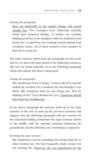 I M P P R O V I N G Y O U R S T Y L E / 129




Starting the paragraph
  Kate sat dejectedly in the airport lounge and stared
  around her. Two teenagers were chattering excitedly
  about their proposed holiday. A mother was tearfully
  bidding good-bye to her daughter while her husband stood
  beside her. A small boy was zooming around making loud
  aeroplane noises. All of them seemed to have purpose in
  their lives except her.


The topic sentence which starts the paragraph sets the scene
and we are then told more detail in the following sentences.
The last one leads naturally on to the following paragraph
which will explain why Kate is depressed.


Ending the paragraph
  She should have been so happy. A man walked by and she
  looked up, startled. For a moment she had thought it was
  Mark. She wondered what he was doing now. Was he
  thinking of her? Tears flooded her eyes. Tomorrow should
  have been her wedding day.


In the above paragraph the sentence leads up to the topic
sentence at the end. It sums up the previous sentences and
suggests that the following paragraph will give reasons for
the cancelled wedding. Sometimes the topic sentence will be
in the middle with the opening sentences preparing the
groundwork and the following ones continuing to expand it.


Inserting the topic sentence
  She should have known something was wrong when he so
  often worked late. He had frequently made excuses for
  not meeting her. However, she was unprepared for the
 