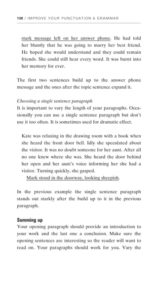 130 / I M P R O V E Y O U R P U N C T U A T I O N & G R A M M A R




  stark message left on her answer phone. He had told
  her bluntly that he was going to marry her best friend.
  He hoped she would understand and they could remain
  friends. She could still hear every word. It was burnt into
  her memory for ever.


The first two sentences build up to the answer phone
message and the ones after the topic sentence expand it.


Choosing a single sentence paragraph
It is important to vary the length of your paragraphs. Occa-
sionally you can use a single sentence paragraph but don’t
use it too often. It is sometimes used for dramatic effect.


  Kate was relaxing in the drawing room with a book when
  she heard the front door bell. Idly she speculated about
  the visitor. It was no doubt someone for her aunt. After all
  no one knew where she was. She heard the door behind
  her open and her aunt’s voice informing her she had a
  visitor. Turning quickly, she gasped.
      Mark stood in the doorway, looking sheepish.


In the previous example the single sentence paragraph
stands out starkly after the build up to it in the previous
paragraph.


Summing up
Your opening paragraph should provide an introduction to
your work and the last one a conclusion. Make sure the
opening sentences are interesting so the reader will want to
read on. Your paragraphs should work for you. Vary the
 