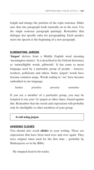 I M P P R O V I N G Y O U R S T Y L E / 131




length and change the position of the topic sentence. Make
sure that one paragraph leads naturally on to the next. Use
the single sentence paragraph sparingly. Remember that
dialogue has specific rules for paragraphing. Each speaker
starts the speech at the beginning of a new paragraph.



ELIMINATING JARGON
‘Jargon’ derives from a Middle English word meaning
‘meaningless chatter’. It is described in the Oxford dictionary
as ‘unintelligible words, gibberish’. It has come to mean
language used by a particular group of people – lawyers,
teachers, politicians and others. Some ‘jargon’ words have
become common usage. Words ending in ‘-ise’ have become
embedded in our language:

    finalise      prioritise        privatise           normalise


If you are a member of a particular group, you may be
tempted to use your ‘in’ jargon at other times. Guard against
this. Remember that the words and expressions will probably
only be intelligible to other members of your group.


    Avoid using jargon.


AVOIDING CLICHÉS
You should also avoid clichés in your writing. These are
expressions that have been used over and over again. They
were original when used for the first time – probably by
Shakespeare or in the Bible.


  He stopped dead in his tracks.
 
