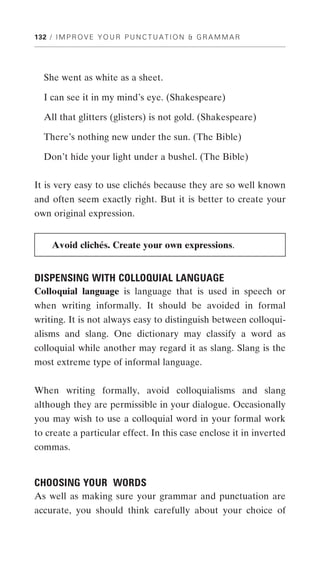 132 / I M P R O V E Y O U R P U N C T U A T I O N & G R A M M A R




  She went as white as a sheet.

  I can see it in my mind’s eye. (Shakespeare)

  All that glitters (glisters) is not gold. (Shakespeare)

  There’s nothing new under the sun. (The Bible)

  Don’t hide your light under a bushel. (The Bible)


It is very easy to use clichés because they are so well known
and often seem exactly right. But it is better to create your
own original expression.


     Avoid clichés. Create your own expressions.


DISPENSING WITH COLLOQUIAL LANGUAGE
Colloquial language is language that is used in speech or
when writing informally. It should be avoided in formal
writing. It is not always easy to distinguish between colloqui-
alisms and slang. One dictionary may classify a word as
colloquial while another may regard it as slang. Slang is the
most extreme type of informal language.


When writing formally, avoid colloquialisms and slang
although they are permissible in your dialogue. Occasionally
you may wish to use a colloquial word in your formal work
to create a particular effect. In this case enclose it in inverted
commas.


CHOOSING YOUR WORDS
As well as making sure your grammar and punctuation are
accurate, you should think carefully about your choice of
 