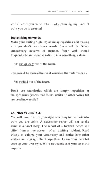 I M P P R O V I N G Y O U R S T Y L E / 133




words before you write. This is why planning any piece of
work you do is essential.


Economising on words
Make your writing ‘tight’ by avoiding repetition and making
sure you don’t use several words if one will do. Delete
unnecessary   adverbs       of   manner.       Your      verb      should
frequently be sufficient to indicate how something is done.


  She ran quickly out of the room.


This would be more effective if you used the verb ‘rushed’.


  She rushed out of the room.


Don’t use tautologies which are simply repetition or
malapropisms (words that sound similar to other words but
are used incorrectly)!



VARYING YOUR STYLE
You will have to adapt your style of writing to the particular
work you are doing. A newspaper report will not be the
same as a short story. The report of a football match will
differ from a true account of an exciting incident. Read
widely to enlarge your vocabulary and notice how other
writers use language. Don’t copy them. Learn from them but
develop your own style. Write frequently and your style will
improve.
 
