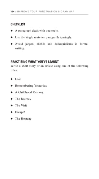 134 / I M P R O V E Y O U R P U N C T U A T I O N & G R A M M A R




CHECKLIST
◆ A paragraph deals with one topic.

◆ Use the single sentence paragraph sparingly.

◆ Avoid jargon, clichés and colloquialisms in formal
    writing.



PRACTISING WHAT YOU’VE LEARNT
Write a short story or an article using one of the following
titles:


◆ Lost!

◆ Remembering Yesterday

◆ A Childhood Memory

◆ The Journey

◆ The Visit

◆ Escape!

◆ The Hostage
 