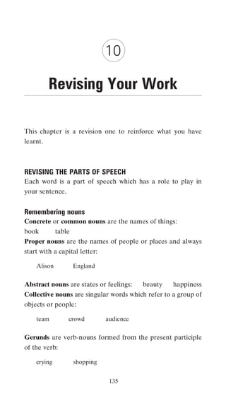 10

          Revising Your Work

This chapter is a revision one to reinforce what you have
learnt.



REVISING THE PARTS OF SPEECH
Each word is a part of speech which has a role to play in
your sentence.


Remembering nouns
Concrete or common nouns are the names of things:
book         table
Proper nouns are the names of people or places and always
start with a capital letter:

    Alison           England


Abstract nouns are states or feelings:     beauty   happiness
Collective nouns are singular words which refer to a group of
objects or people:

    team         crowd          audience


Gerunds are verb-nouns formed from the present participle
of the verb:

    crying           shopping


                                 135
 