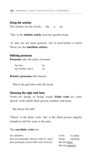 136 / I M P R O V E Y O U R P U N C T U A T I O N & G R A M M A R




Using the articles
The articles are the words:             the     a     an


‘The’ is the definite article used for specific items.


‘A’ and ‘an’ are more general. ‘An’ is used before a vowel.
These are the indefinite articles.


Utilising pronouns
Pronouns take the place of nouns:

     the boy                       he
     my brother and I              we


Relative pronouns link clauses:


  This is the girl who stole the book.


Choosing the right verb form
Verbs are ‘doing’ or ‘being’ words. Finite verbs are ‘com-
pleted’ verbs which show person, number and tense.


  She threw the ball.


‘Threw’ is the finite verb; ‘she’ is the third person singular
(number) and the tense is the past.


The non-finite verbs are:

the infinitive                                       to do      to jump
present participle (always ends in ‘-ing’)           doing      jumping
past participle (used with verb to have)             He had done.
                                                     She has jumped.
 